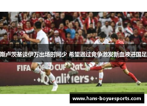 斯卢茨基谈伊万出场时间少 希望通过竞争激发新血液进国足 斯卢茨基谈伊万出场时间少 希望通过竞争激发新血液进国足