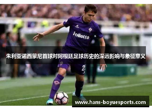朱利亚诺西蒙尼首球对阿根廷足球历史的深远影响与象征意义 朱利亚诺西蒙尼首球对阿根廷足球历史的深远影响与象征意义