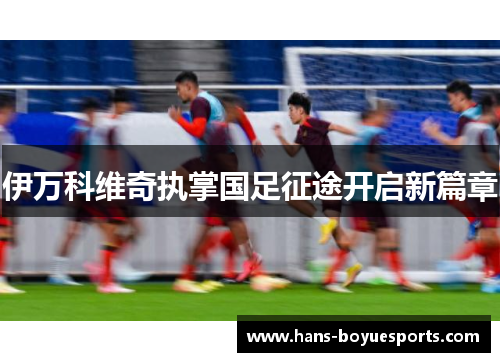 伊万科维奇执掌国足征途开启新篇章