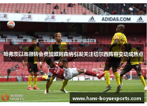 哈弗茨以高额转会费加盟阿森纳引发关注切尔西阵容变动成焦点