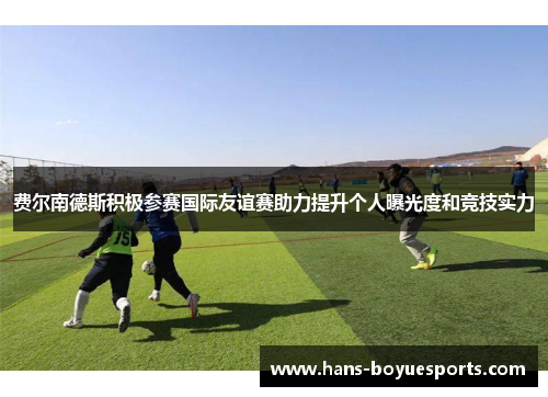 费尔南德斯积极参赛国际友谊赛助力提升个人曝光度和竞技实力 费尔南德斯积极参赛国际友谊赛助力提升个人曝光度和竞技实力