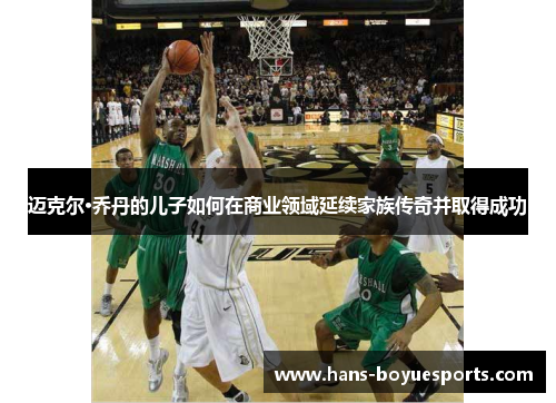 迈克尔·乔丹的儿子如何在商业领域延续家族传奇并取得成功 迈克尔·乔丹的儿子如何在商业领域延续家族传奇并取得成功