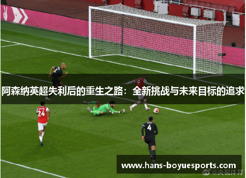 阿森纳英超失利后的重生之路:全新挑战与未来目标的追求 阿森纳英超失利后的重生之路:全新挑战与未来目标的追求
